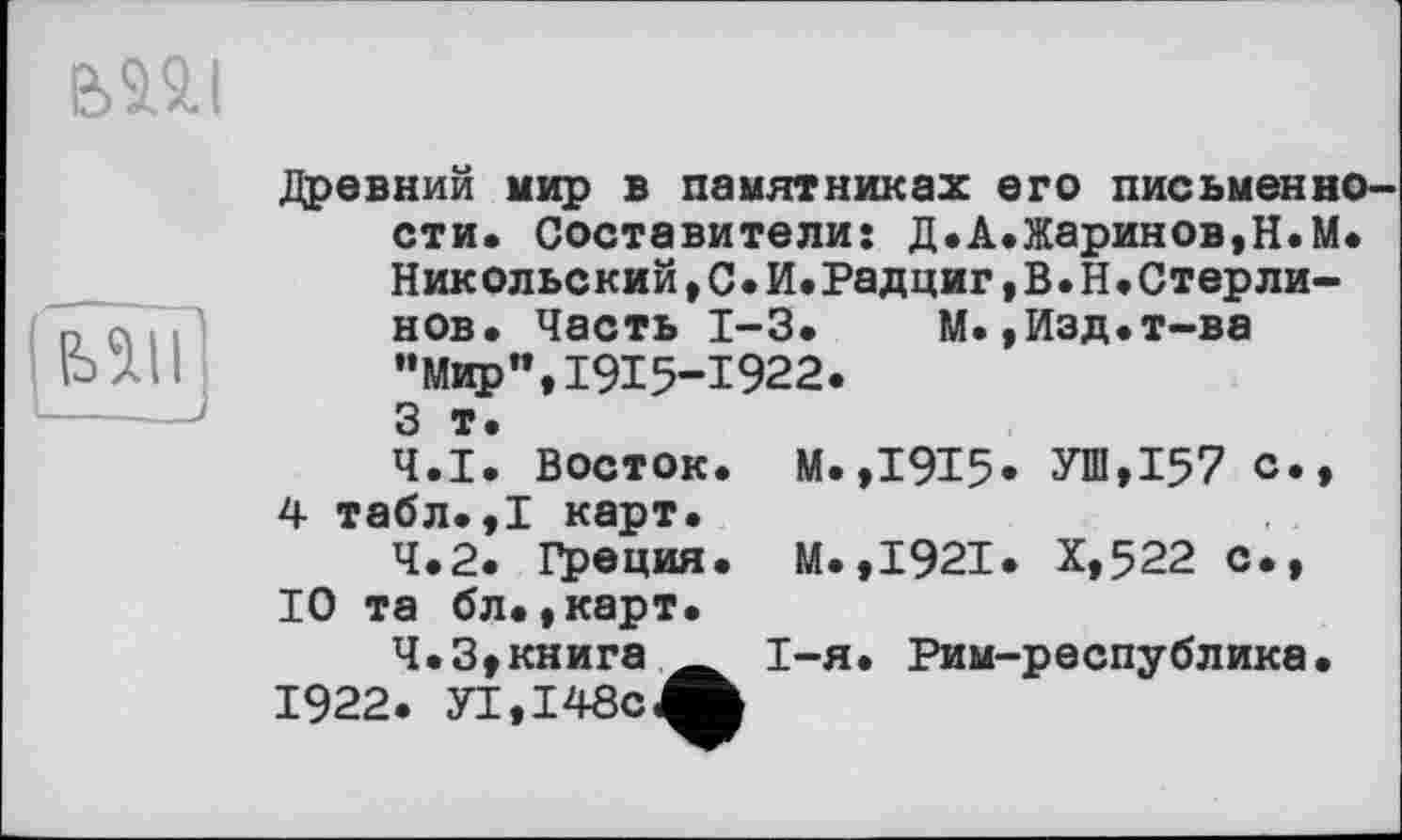 ﻿BMJ
Древний мир в памятниках его письменности. Составители: Д.А.Жаринов,Н.М. Никольский,С.И.Радциг,В.Н.Стерли-нов. Часть 1-3. М.,Изд.т-ва "Мир",1915-1922. 3 т.
4.1.	Восток. М.,1915* УШ,157 с., 4 табл.,1 карт.
4.2.	Греция. М.,1921. Х,522 с., 10 та бл.,карт.
4.3.	книга	I-я. Рим-республика.
1922. У1,148сЛ